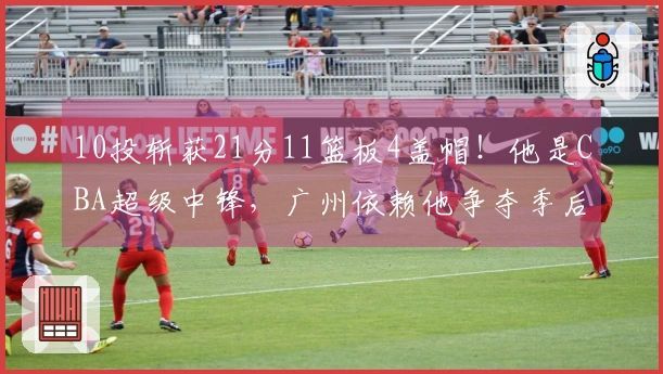 10投斩获21分11篮板4盖帽！他是CBA超级中锋，广州依赖他争夺季后赛
