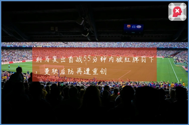 利马复出首战55分钟内被红牌罚下，曼联后防再遭重创