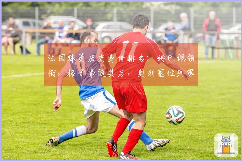 法国球员历史身价排名：姆巴佩领衔，格子紧随其后，奥利塞位列第三