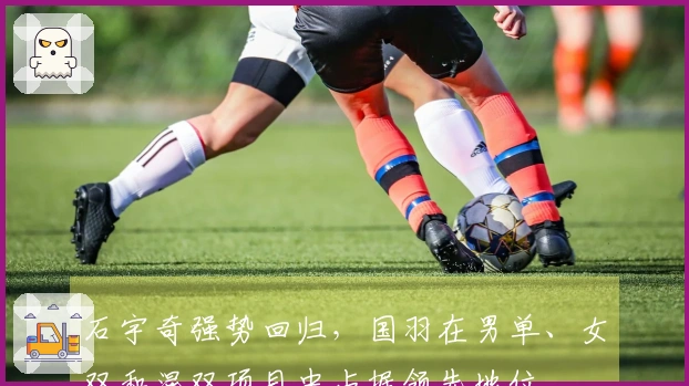 石宇奇强势回归，国羽在男单、女双和混双项目中占据领先地位