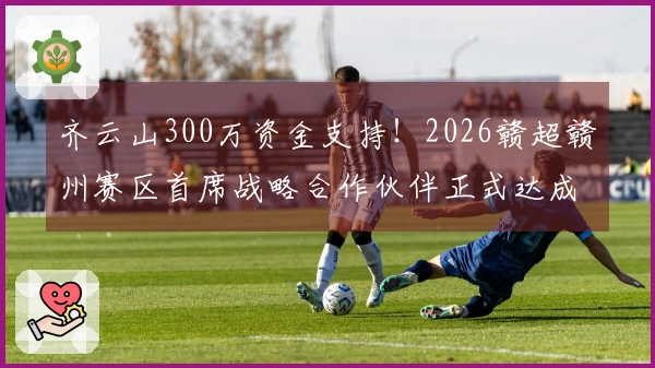 齐云山300万资金支持！2026赣超赣州赛区首席战略合作伙伴正式达成协议