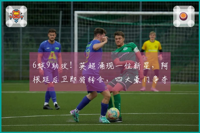 6球9助攻！英超涌现一位新星，阿根廷后卫即将转会，四大豪门争夺战开启