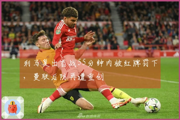 利马复出首战55分钟内被红牌罚下，曼联后防再遭重创