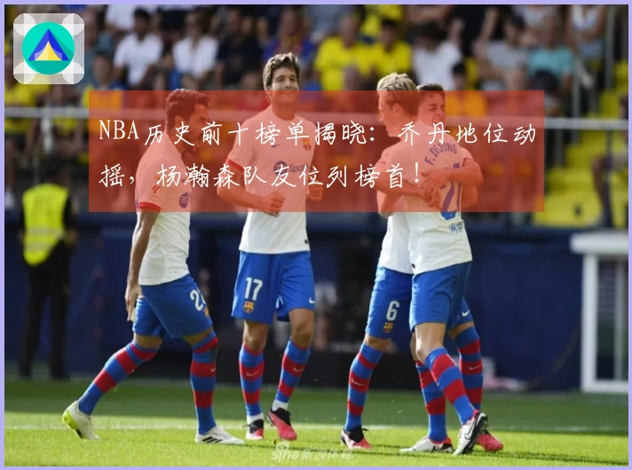 NBA历史前十榜单揭晓：乔丹地位动摇，杨瀚森队友位列榜首！