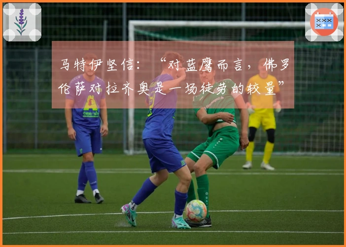 马特伊坚信：“对蓝鹰而言，佛罗伦萨对拉齐奥是一场徒劳的较量”