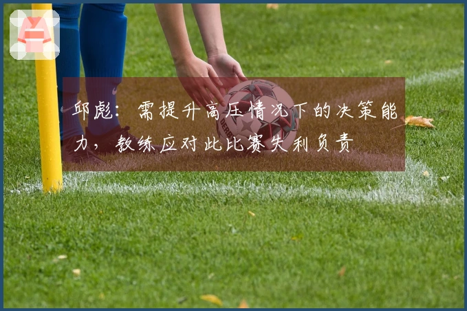 邱彪：需提升高压情况下的决策能力，教练应对此比赛失利负责