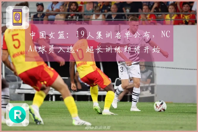 中国女篮：19人集训名单公布，NCAA球员入选，超长训练即将开始