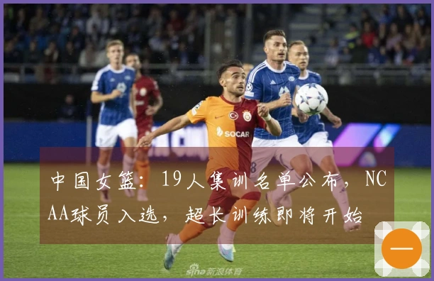中国女篮：19人集训名单公布，NCAA球员入选，超长训练即将开始
