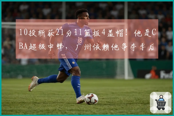 10投斩获21分11篮板4盖帽！他是CBA超级中锋，广州依赖他争夺季后赛