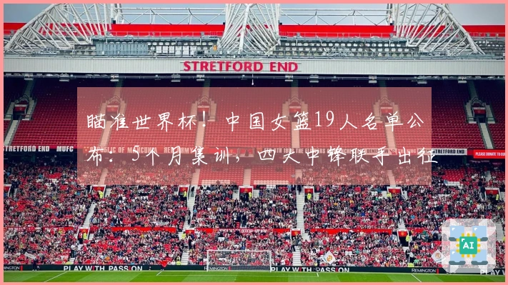 瞄准世界杯！中国女篮19人名单公布：5个月集训，四大中锋联手出征