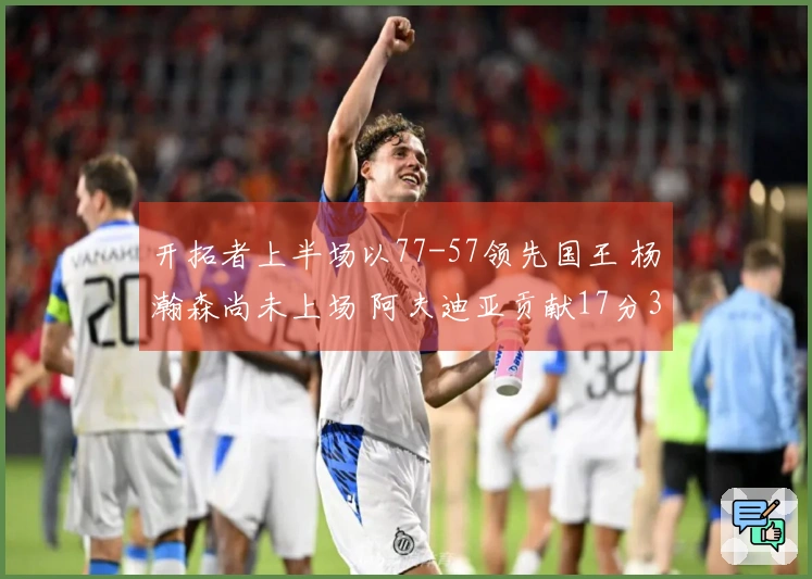 开拓者上半场以77-57领先国王 杨瀚森尚未上场 阿夫迪亚贡献17分3篮板7助攻