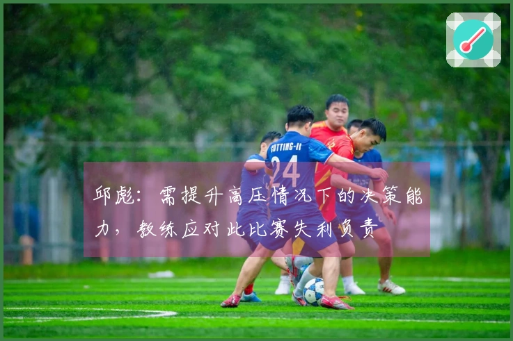 邱彪：需提升高压情况下的决策能力，教练应对此比赛失利负责
