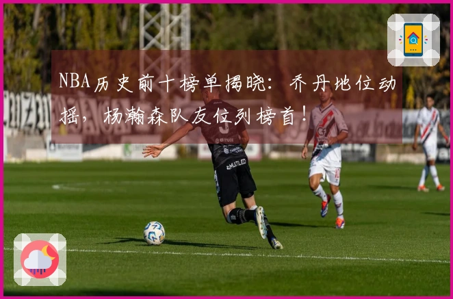 NBA历史前十榜单揭晓：乔丹地位动摇，杨瀚森队友位列榜首！