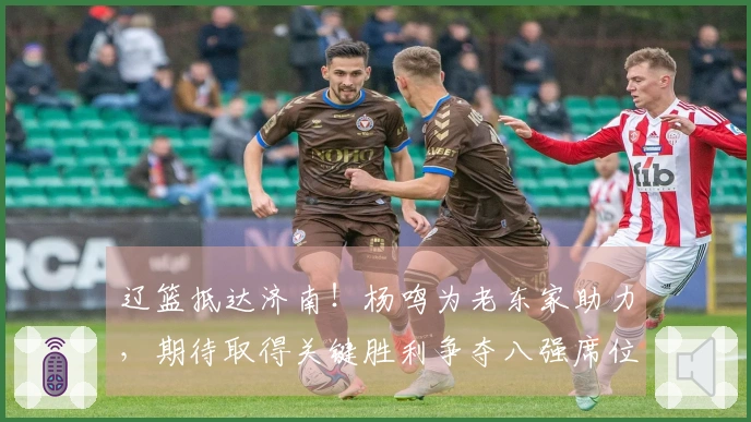 辽篮抵达济南！杨鸣为老东家助力，期待取得关键胜利争夺八强席位