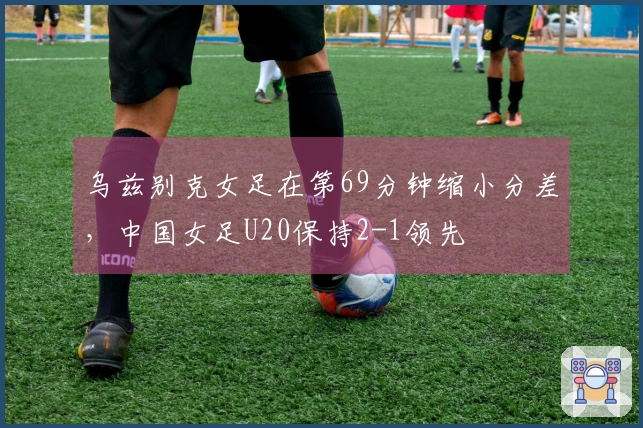 乌兹别克女足在第69分钟缩小分差，中国女足U20保持2-1领先