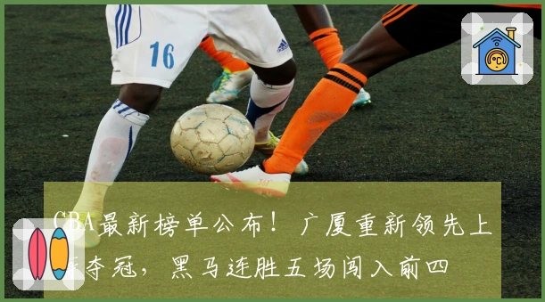 CBA最新榜单公布！广厦重新领先上海夺冠，黑马连胜五场闯入前四