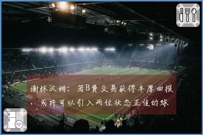 谢林汉姆：若B费交易获得丰厚回报，或许可以引入两位状态正佳的球员